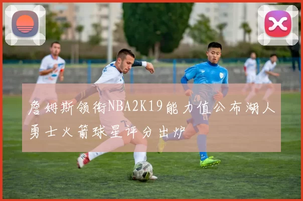 詹姆斯领衔NBA2K19能力值公布湖人勇士火箭球星评分出炉