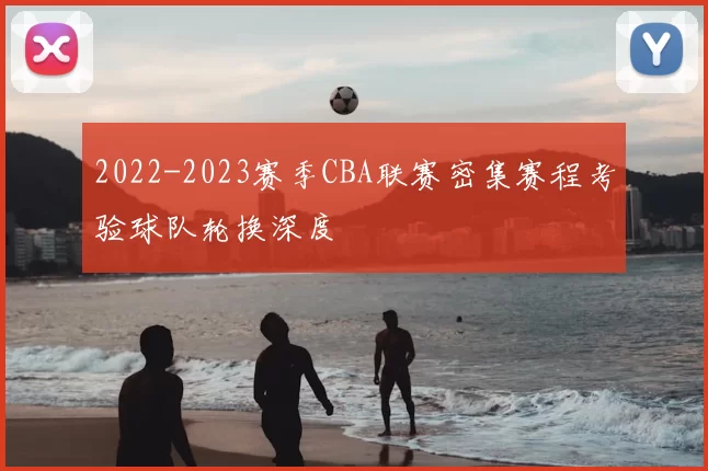 2022-2023赛季CBA联赛密集赛程考验球队轮换深度