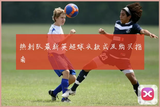热刺队最新英超球衣款式及购买指南