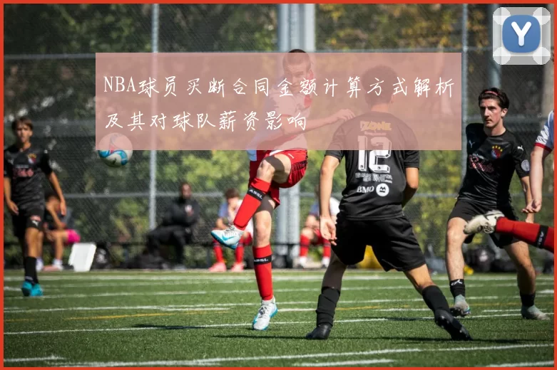 NBA球员买断合同金额计算方式解析及其对球队薪资影响
