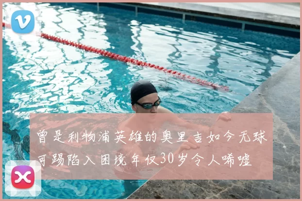 曾是利物浦英雄的奥里吉如今无球可踢陷入困境年仅30岁令人唏嘘