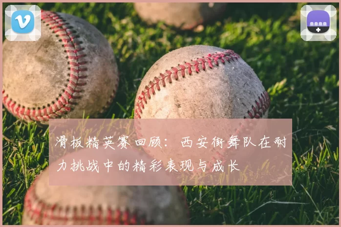 滑板精英赛回顾：西安街舞队在耐力挑战中的精彩表现与成长