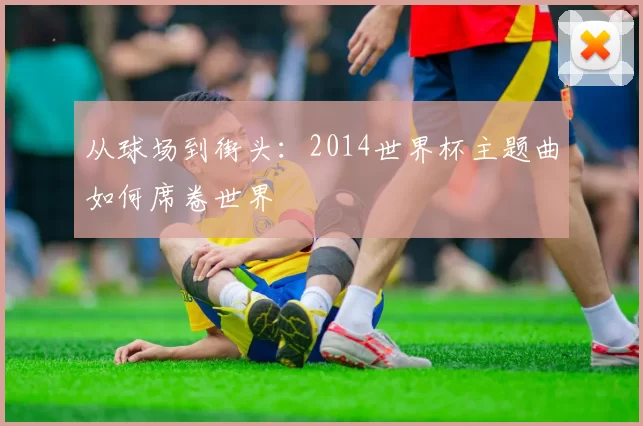 从球场到街头:2014世界杯主题曲如何席卷世界
