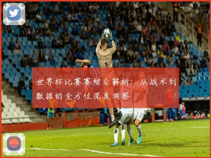 世界杯比赛赛综合解析：从战术到数据的全方位深度洞察