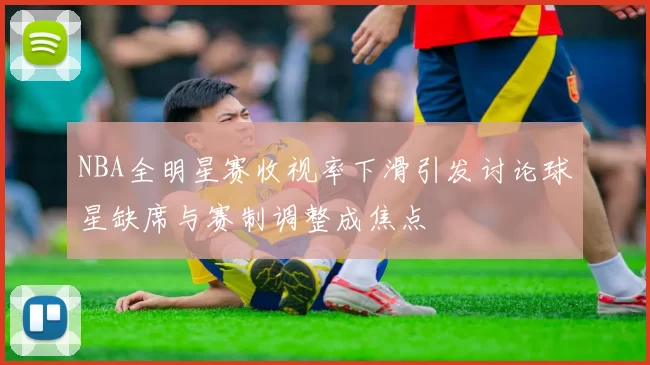 NBA全明星赛收视率下滑引发讨论球星缺席与赛制调整成焦点