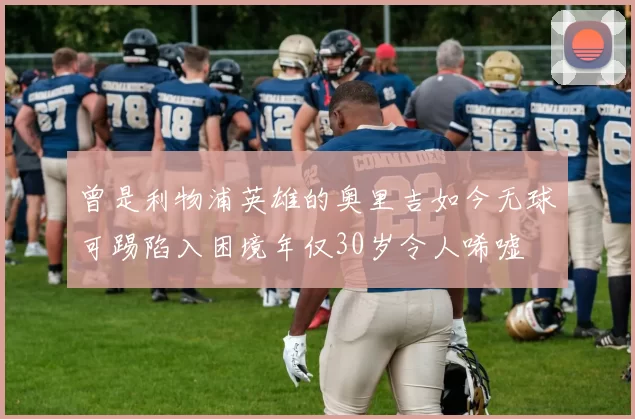 曾是利物浦英雄的奥里吉如今无球可踢陷入困境年仅30岁令人唏嘘
