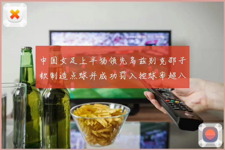 中国女足上半场领先乌兹别克邵子钦制造点球并成功罚入控球率超八成