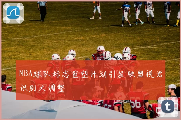 NBA球队标志重塑计划引发联盟视觉识别大调整