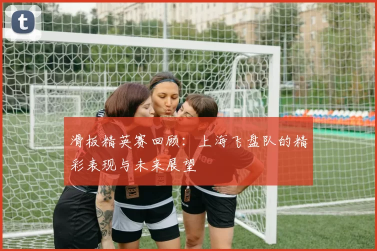 滑板精英赛回顾：上海飞盘队的精彩表现与未来展望