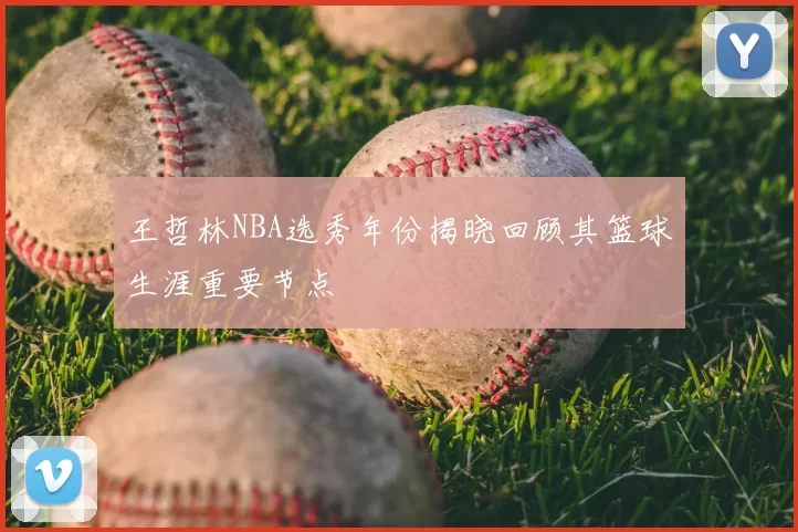 王哲林NBA选秀年份揭晓回顾其篮球生涯重要节点