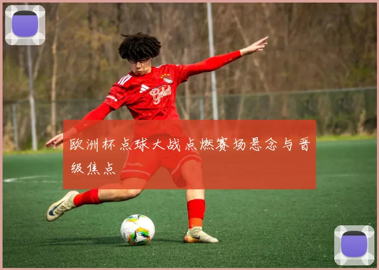 欧洲杯点球大战点燃赛场悬念与晋级焦点