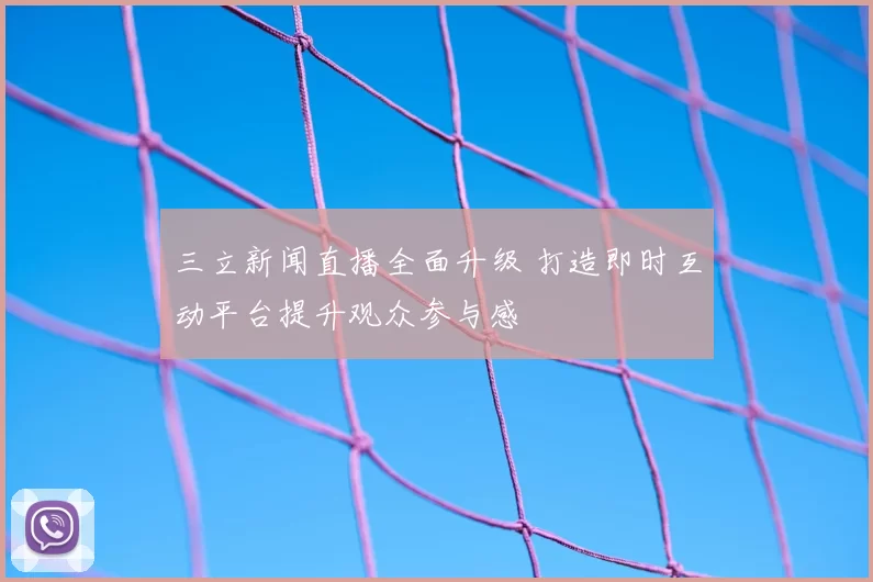 三立新闻直播全面升级 打造即时互动平台提升观众参与感