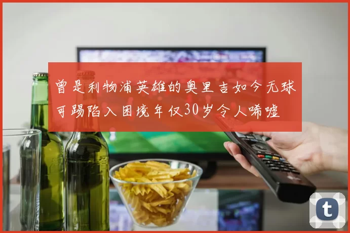 曾是利物浦英雄的奥里吉如今无球可踢陷入困境年仅30岁令人唏嘘