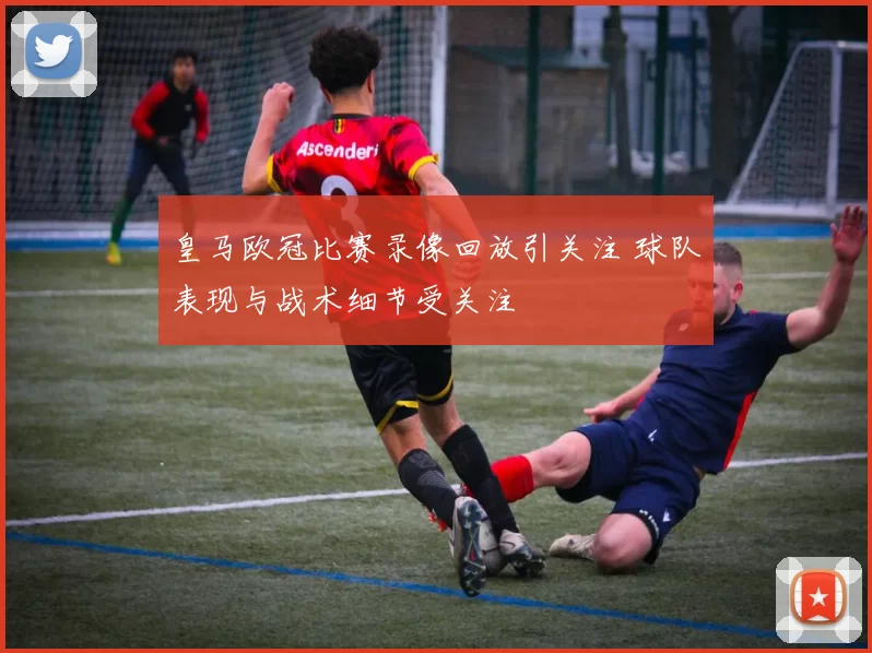 皇马欧冠比赛录像回放引关注 球队表现与战术细节受关注
