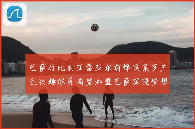 巴萨对比利亚雷亚尔前锋莫莱罗产生兴趣球员渴望加盟巴萨实现梦想