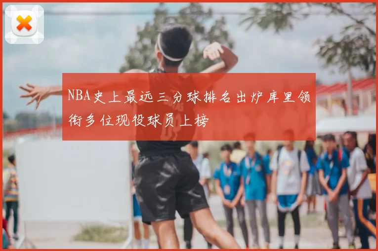 NBA史上最远三分球排名出炉库里领衔多位现役球员上榜