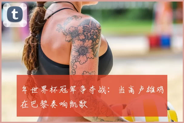 年世界杯冠军争夺战:当高卢雄鸡在巴黎奏响凯歌