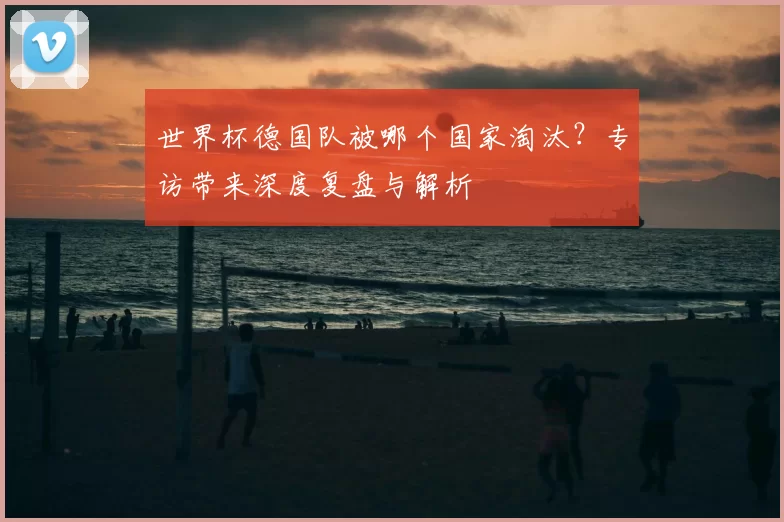 世界杯德国队被哪个国家淘汰?专访带来深度复盘与解析