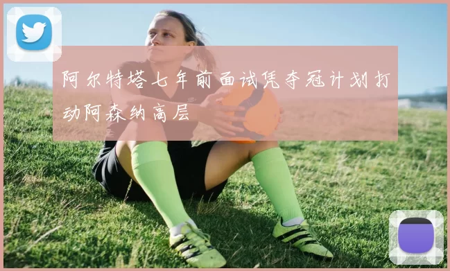 阿尔特塔七年前面试凭夺冠计划打动阿森纳高层