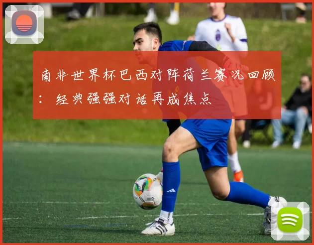 南非世界杯巴西对阵荷兰赛况回顾:经典强强对话再成焦点