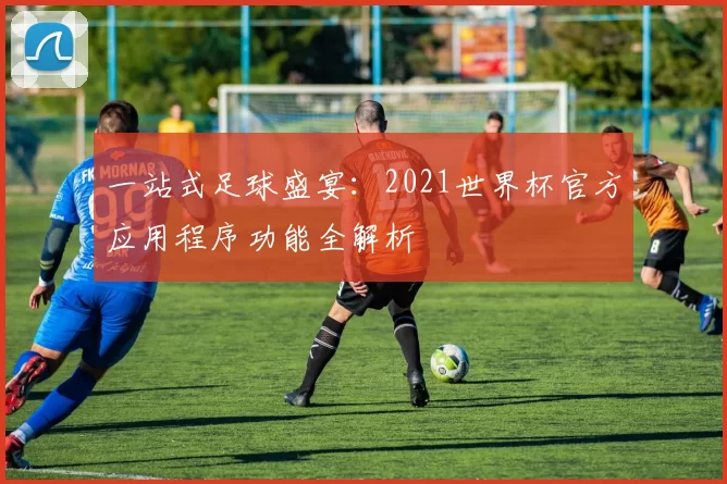 一站式足球盛宴:2021世界杯官方应用程序功能全解析
