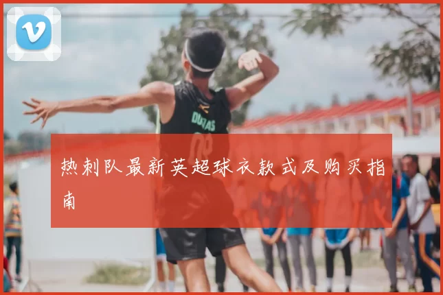 热刺队最新英超球衣款式及购买指南