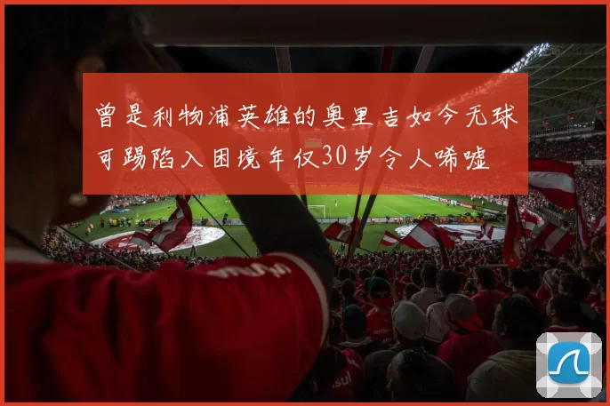 曾是利物浦英雄的奥里吉如今无球可踢陷入困境年仅30岁令人唏嘘