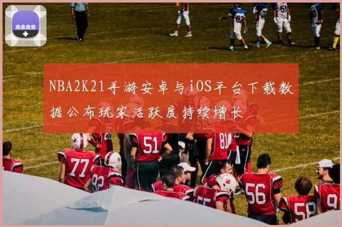 NBA2K21手游安卓与iOS平台下载数据公布玩家活跃度持续增长