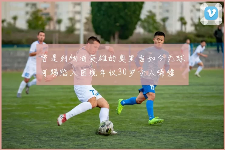 曾是利物浦英雄的奥里吉如今无球可踢陷入困境年仅30岁令人唏嘘