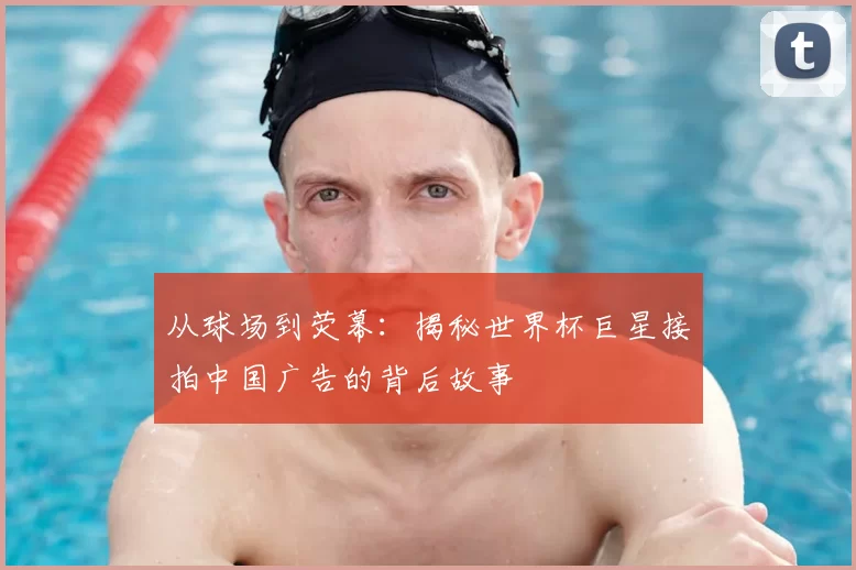 从球场到荧幕:揭秘世界杯巨星接拍中国广告的背后故事