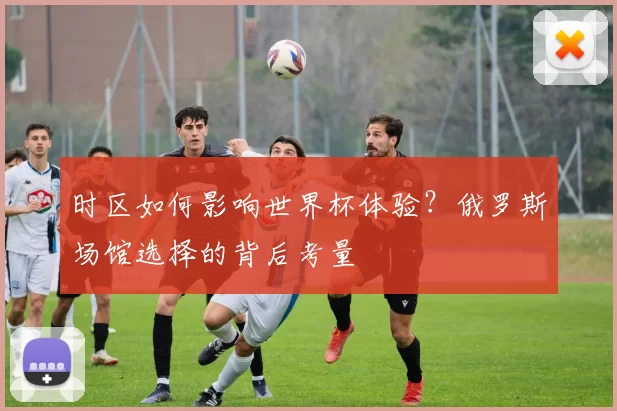 时区如何影响世界杯体验？俄罗斯场馆选择的背后考量