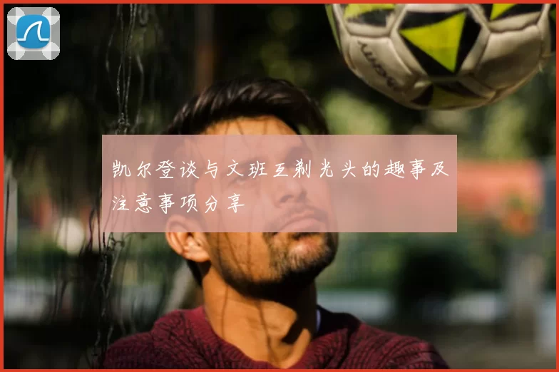 凯尔登谈与文班互剃光头的趣事及注意事项分享