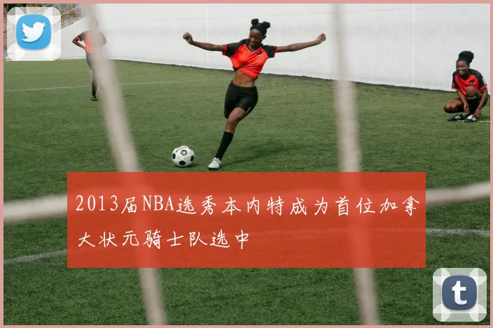 2013届NBA选秀本内特成为首位加拿大状元骑士队选中