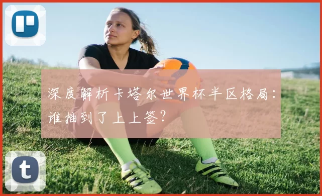 深度解析卡塔尔世界杯半区格局：谁抽到了上上签？
