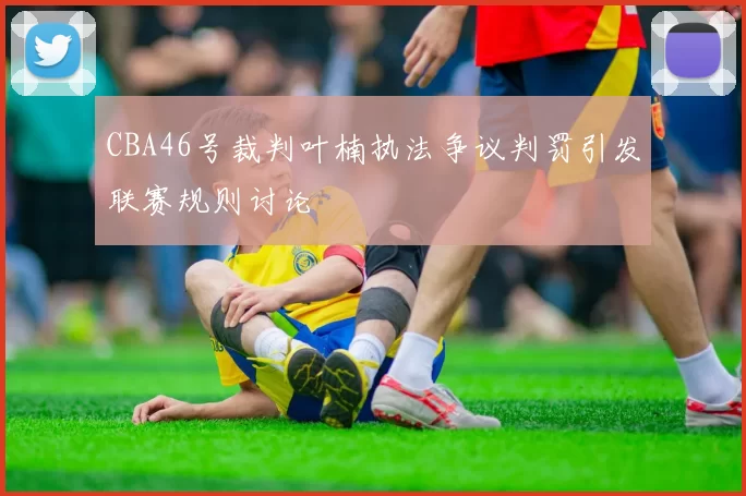CBA46号裁判叶楠执法争议判罚引发联赛规则讨论
