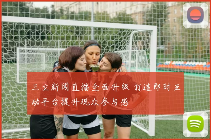 三立新闻直播全面升级 打造即时互动平台提升观众参与感