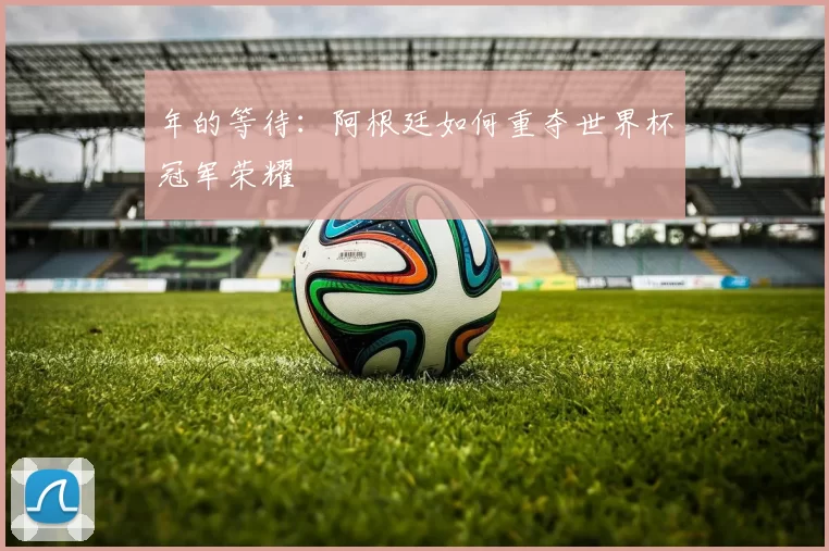 年的等待:阿根廷如何重夺世界杯冠军荣耀