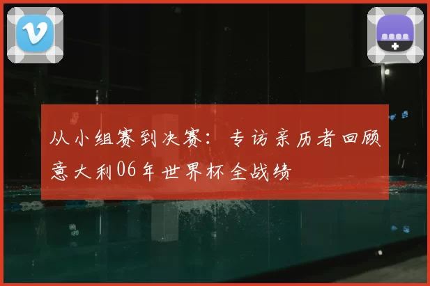 从小组赛到决赛:专访亲历者回顾意大利06年世界杯全战绩