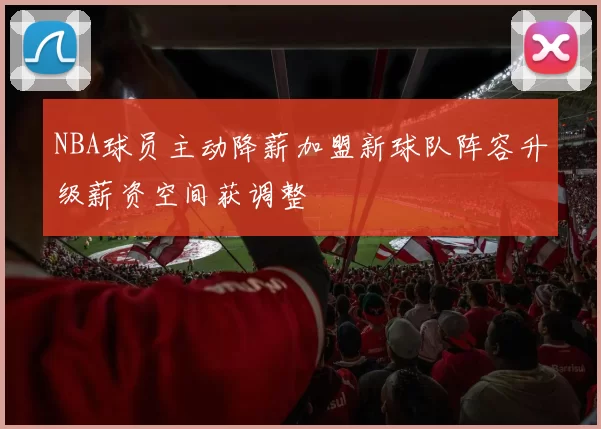 NBA球员主动降薪加盟新球队阵容升级薪资空间获调整